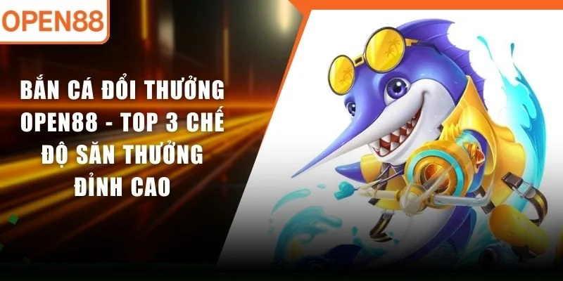 Bắn Cá Đổi Thưởng OPEN88 - Top 3 Chế Độ Săn Thưởng Đỉnh Cao